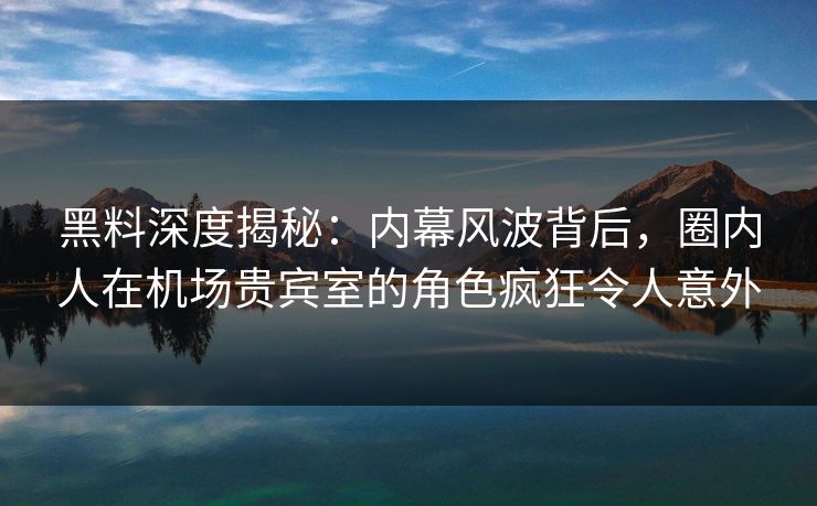 黑料深度揭秘：内幕风波背后，圈内人在机场贵宾室的角色疯狂令人意外