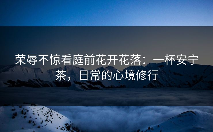 荣辱不惊看庭前花开花落：一杯安宁茶，日常的心境修行