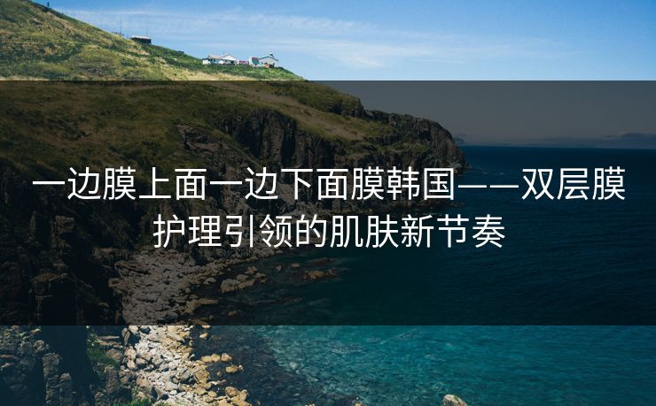 一边膜上面一边下面膜韩国——双层膜护理引领的肌肤新节奏