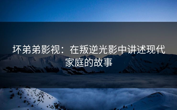坏弟弟影视：在叛逆光影中讲述现代家庭的故事