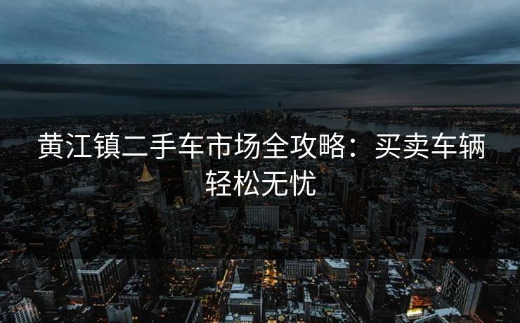黄江镇二手车市场全攻略：买卖车辆轻松无忧