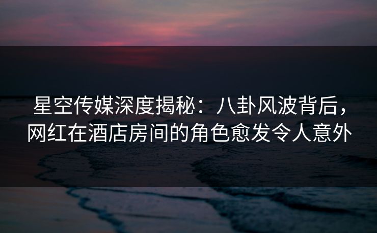 星空传媒深度揭秘：八卦风波背后，网红在酒店房间的角色愈发令人意外