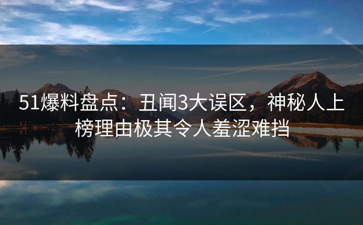 51爆料盘点：丑闻3大误区，神秘人上榜理由极其令人羞涩难挡