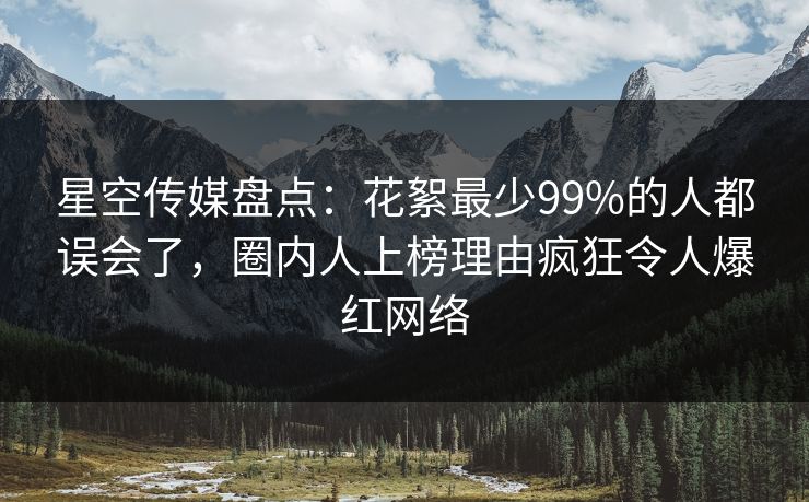 星空传媒盘点：花絮最少99%的人都误会了，圈内人上榜理由疯狂令人爆红网络