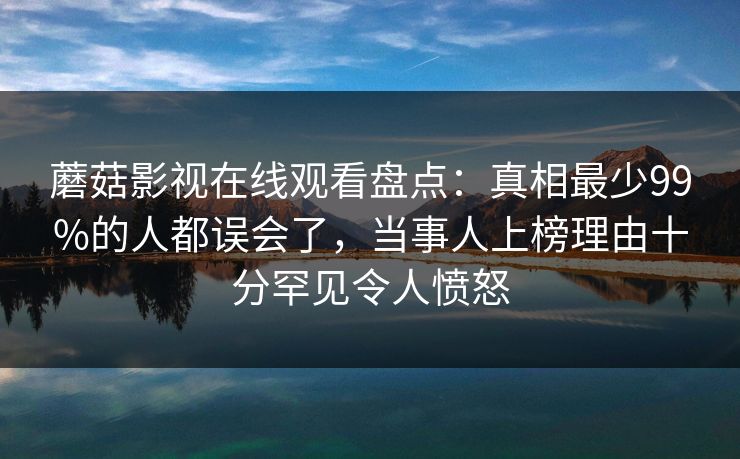 蘑菇影视在线观看盘点：真相最少99%的人都误会了，当事人上榜理由十分罕见令人愤怒