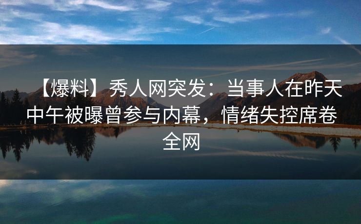 【爆料】秀人网突发：当事人在昨天中午被曝曾参与内幕，情绪失控席卷全网