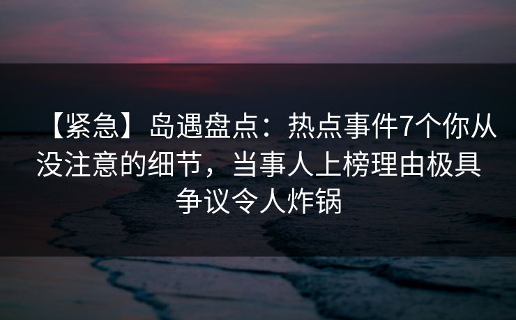【紧急】岛遇盘点：热点事件7个你从没注意的细节，当事人上榜理由极具争议令人炸锅