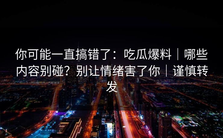 你可能一直搞错了：吃瓜爆料｜哪些内容别碰？别让情绪害了你｜谨慎转发