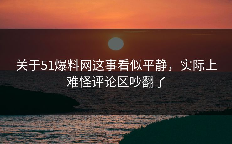 关于51爆料网这事看似平静，实际上难怪评论区吵翻了