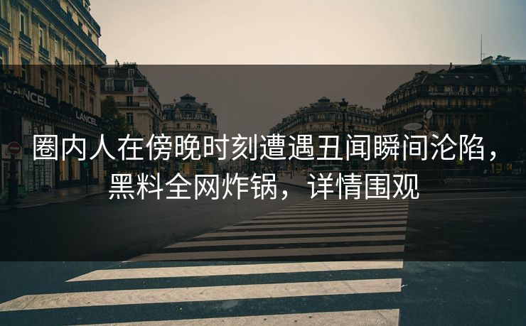 圈内人在傍晚时刻遭遇丑闻瞬间沦陷，黑料全网炸锅，详情围观
