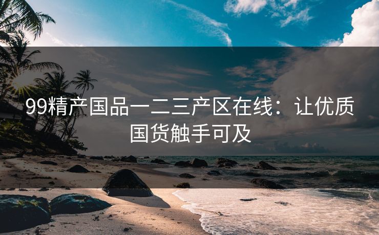 99精产国品一二三产区在线：让优质国货触手可及