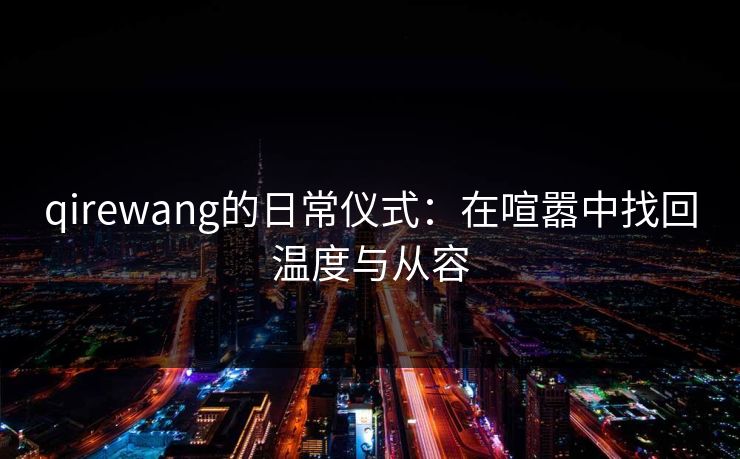 qirewang的日常仪式：在喧嚣中找回温度与从容