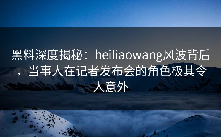 黑料深度揭秘:heiliaowang风波背后,当事人在记者发布会的角色极其令人意外 黑料深度揭秘:heiliaowang风波背后,当事人在记者发布会的角色极其令人意外