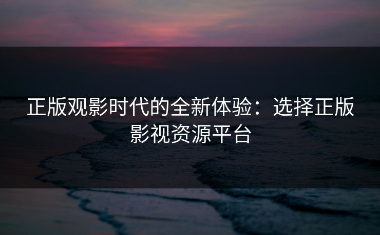 正版观影时代的全新体验:选择正版影视资源平台 正版观影时代的全新体验:选择正版影视资源平台