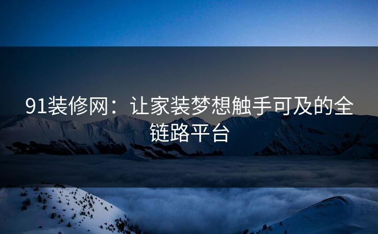 91装修网:让家装梦想触手可及的全链路平台 91装修网:让家装梦想触手可及的全链路平台
