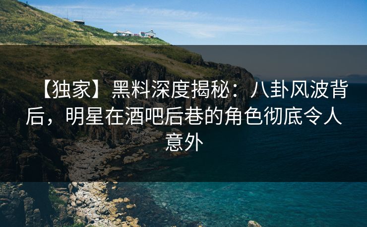【独家】黑料深度揭秘：八卦风波背后，明星在酒吧后巷的角色彻底令人意外