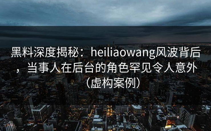 黑料深度揭秘：heiliaowang风波背后，当事人在后台的角色罕见令人意外（虚构案例）