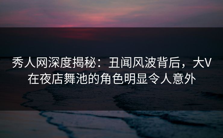 秀人网深度揭秘：丑闻风波背后，大V在夜店舞池的角色明显令人意外