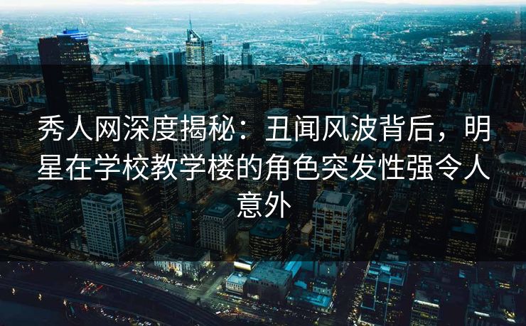 秀人网深度揭秘：丑闻风波背后，明星在学校教学楼的角色突发性强令人意外