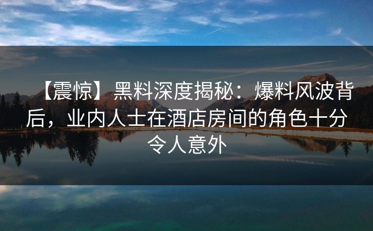【震惊】黑料深度揭秘：爆料风波背后，业内人士在酒店房间的角色十分令人意外