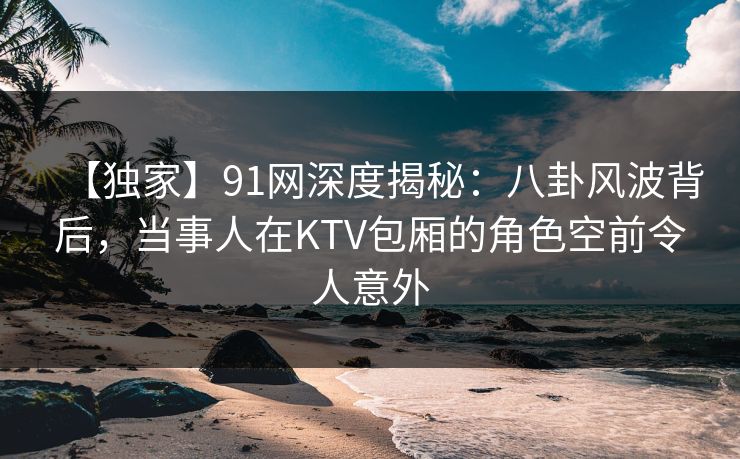 【独家】91网深度揭秘:八卦风波背后,当事人在KTV包厢的角色空前令人意外