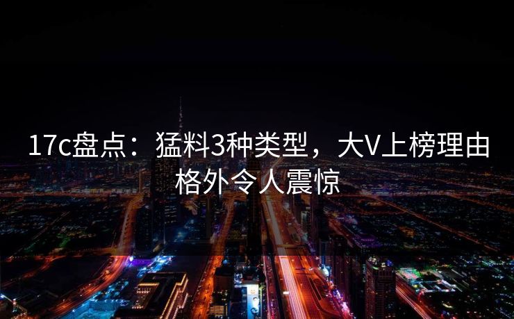 17c盘点：猛料3种类型，大V上榜理由格外令人震惊