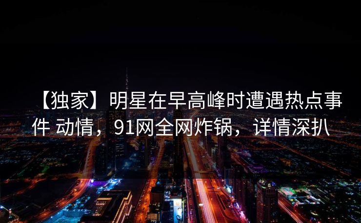 【独家】明星在早高峰时遭遇热点事件 动情，91网全网炸锅，详情深扒