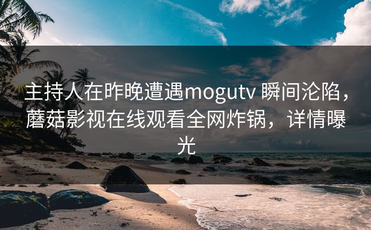 主持人在昨晚遭遇mogutv 瞬间沦陷，蘑菇影视在线观看全网炸锅，详情曝光