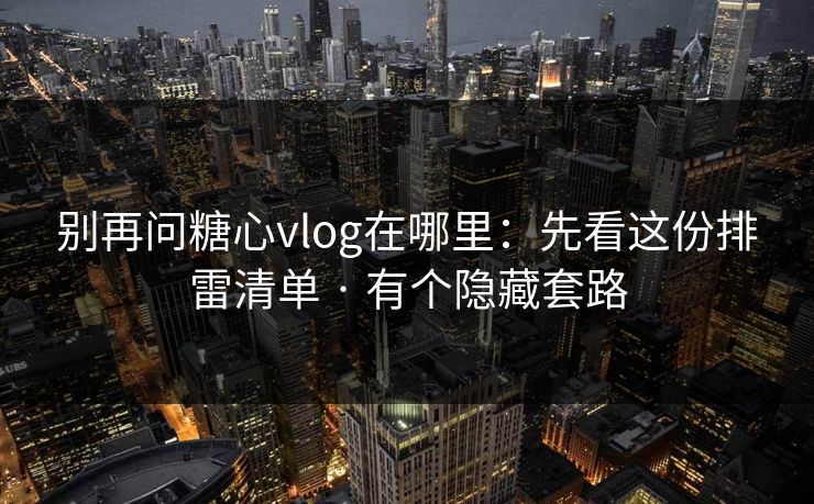 别再问糖心vlog在哪里:先看这份排雷清单 · 有个隐藏套路