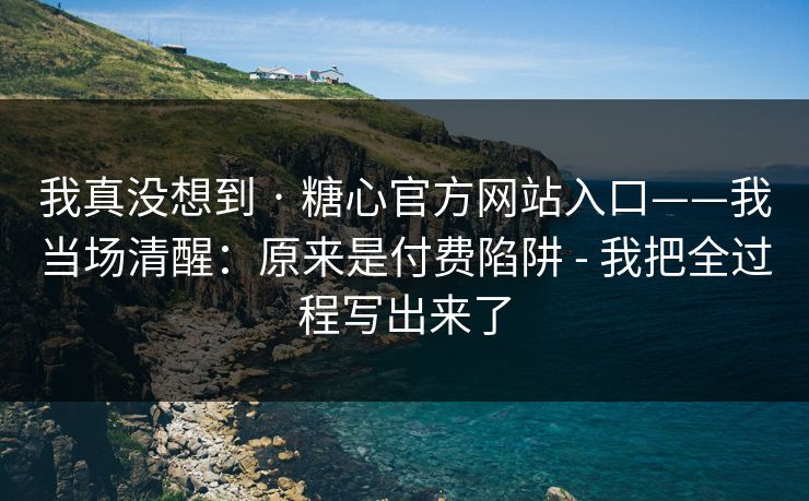 我真没想到 · 糖心官方网站入口——我当场清醒：原来是付费陷阱 - 我把全过程写出来了