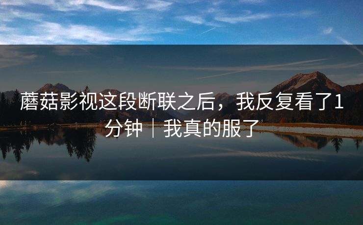 蘑菇影视这段断联之后，我反复看了1分钟｜我真的服了