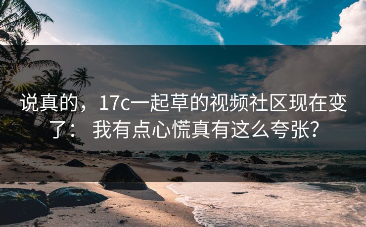 说真的，17c一起草的视频社区现在变了： 我有点心慌真有这么夸张？