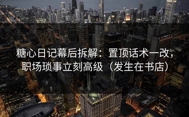 糖心日记幕后拆解：置顶话术一改，职场琐事立刻高级（发生在书店）