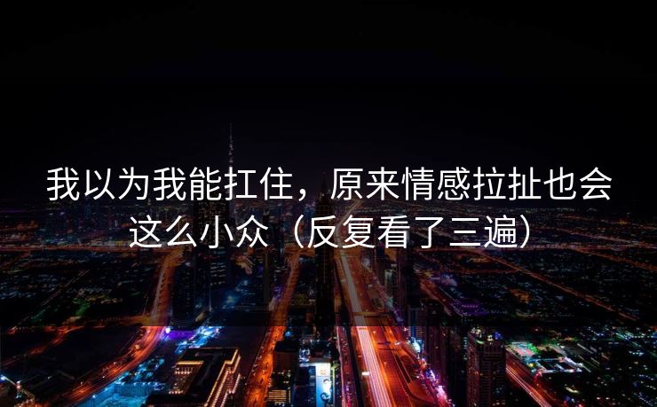 我以为我能扛住,原来情感拉扯也会这么小众(反复看了三遍)